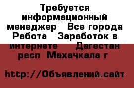 Требуется информационный менеджер - Все города Работа » Заработок в интернете   . Дагестан респ.,Махачкала г.